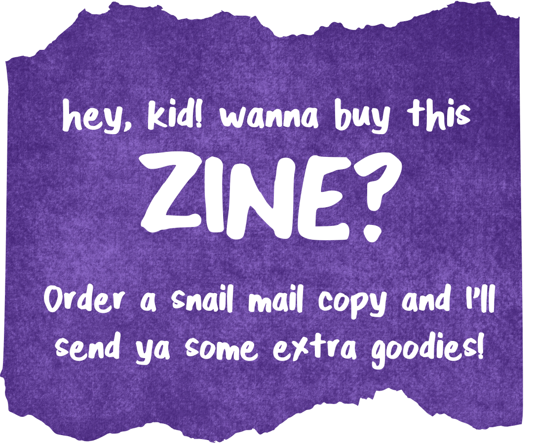 hey, kid! wanna buy this ZINE? order a snail mail copy and I'll send ya some extra goodies!