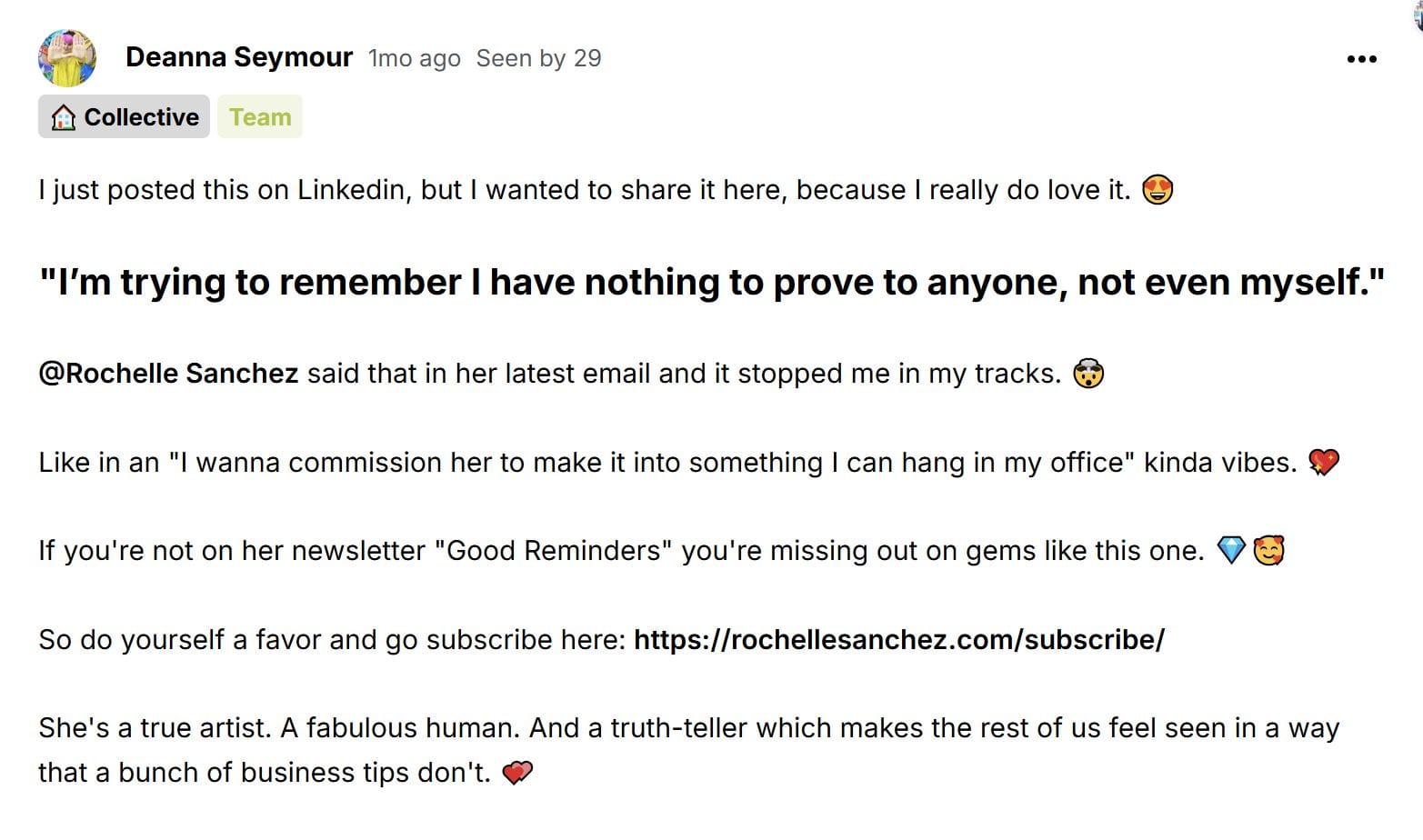 screenshot of Deanna Seymour's post about my emails that says: I just posted this on Linkedin, but I wanted to share it here, because I really do love it. 😍 "I’m trying to remember I have nothing to prove to anyone, not even myself." ﻿@Rochelle Sanchez﻿&nbsp;said that in her latest email and it stopped me in my tracks. 🤯 Like in an "I wanna commission her to make it into something I can hang in my office" kinda vibes. 💖 If you're not on her newsletter "Good Reminders" you're missing out on gems like this one. 💎🥰 So do yourself a favor and go subscribe here:&nbsp;https://rochellesanchez.com/subscribe/ She's a true artist. A fabulous human. And a truth-teller which makes the rest of us feel seen in a way that a bunch of business tips don't. 