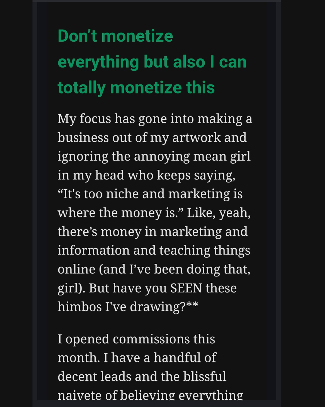Screencap from an email that says: Don't monetize everything but also I can totally monetize this. My focus has gone into making a business out of my artwork and ignoring the annoying mean girl in my head who keeps saying, "It's too niche and marketing is where the money is." Like, yeah, there's money in marketing and information and teaching things online (and I've been doing that, girl) But have you SEEN these himbos I've been drawing? I opened commissions this month. I have a handful of decent leads and the blissful naivete of believing everything...